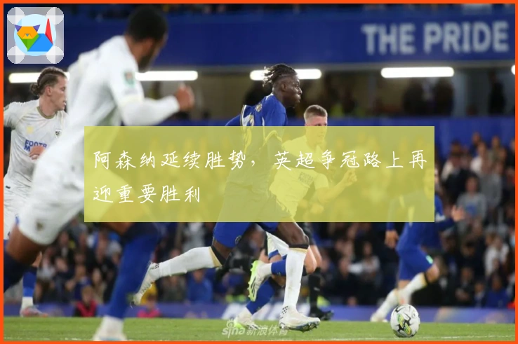 阿森纳延续胜势，英超争冠路上再迎重要胜利