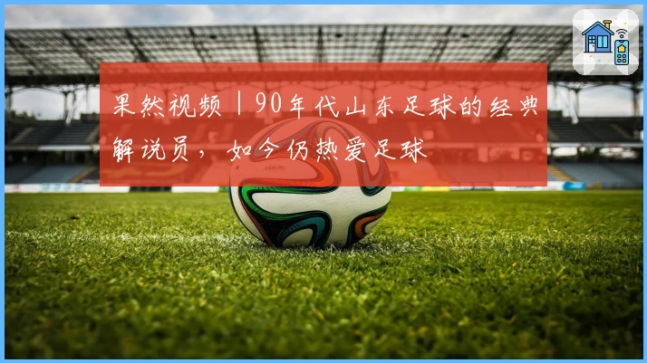 果然视频｜90年代山东足球的经典解说员，如今仍热爱足球